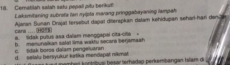 Cematilah salah satu pepali pitu berikut!
Laksmitaning subrata tan nyipta marang pringgabayaning lampah
Ajaran Sunan Drajat tersebut dapat diterapkan dalam kehidupan sehari-hari den ar
cara .... HOTS
a. tidak putus asa dalam menggapai cita-cita •
b. menunaikan salat lima waktu secara berjamaah
c. tidak boros dalam pengeluaran
d. selalu bersyukur ketika mendapat nikmat
it memberi kontribusi besar terhadap perkembangan Islam di