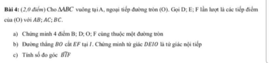 (2,0 điểm) Cho △ ABC vuông tại A, ngoại tiếp đường tròn (O). Gọi D; E; F lần lượt là các tiếp điểm
cia(O) với B C; BC. 
a) Chứng minh 4 điểm B; D; O; F cùng thuộc một đường tròn 
b) Đường thắng BO cất EF tại 1. Chứng minh tứ giác DEIO là tứ giác nội tiếp 
c) Tính số đo góc widehat BTF