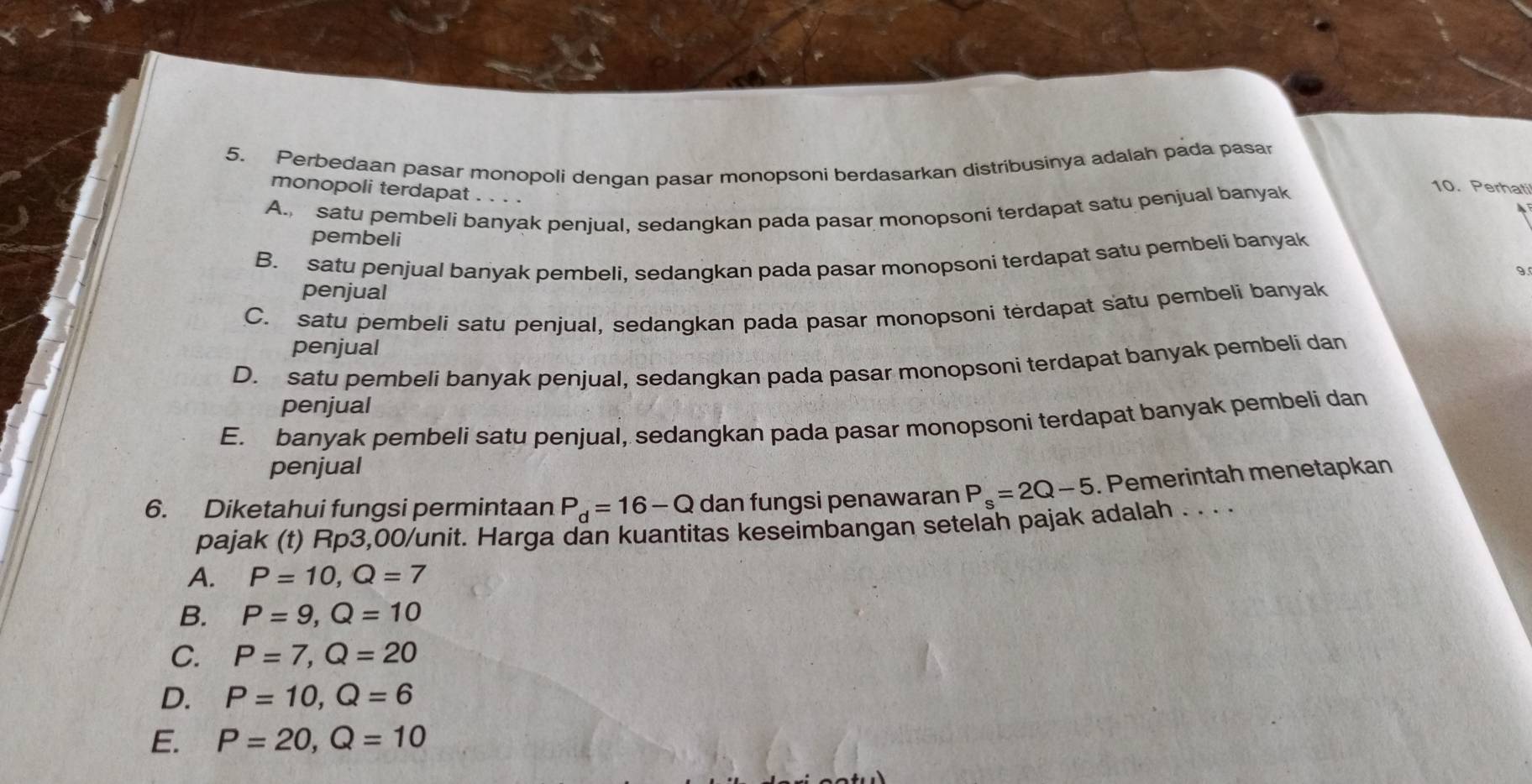 Perbedaan pasar monopoli dengan pasar monopsoni berdasarkan distribusinya adalah pada pasar
monopoli terdapat . . .
A. satu pembeli banyak penjual, sedangkan pada pasar monopsoni terdapat satu penjual banyak
10.Perha
pembeli
B. satu penjual banyak pembeli, sedangkan pada pasar monopsoni terdapat satu pembeli banyak
9.
penjual
C. satu pembeli satu penjual, sedangkan pada pasar monopsoni terdapat satu pembeli banyak
penjual
D. satu pembeli banyak penjual, sedangkan pada pasar monopsoni terdapat banyak pembeli dan
penjual
E. banyak pembeli satu penjual, sedangkan pada pasar monopsoni terdapat banyak pembeli dan
penjual
6. Diketahui fungsi permintaan P_d=16-Q dan fungsi penawaran P_s=2Q-5. Pemerintah menetapkan
pajak (t) Rp3,00/unit. Harga dan kuantitas keseimbangan setelah pajak adalah . . . .
A. P=10, Q=7
B. P=9, Q=10
C. P=7, Q=20
D. P=10, Q=6
E. P=20, Q=10