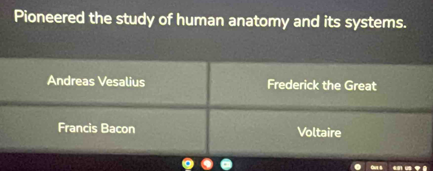 Pioneered the study of human anatomy and its systems.
Andreas Vesalius Frederick the Great
Francis Bacon Voltaire
Out 6 61