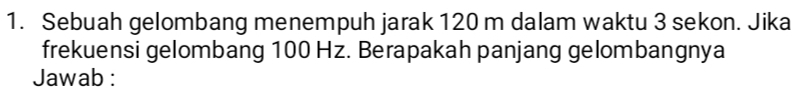 Sebuah gelombang menempuh jarak 120 m dalam waktu 3 sekon. Jika 
frekuensi gelombang 100 Hz. Berapakah panjang gelombangnya 
Jawab :