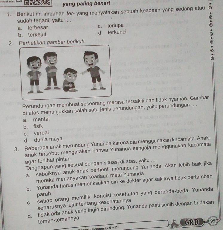 robat stau foxit
yang paling benar!
1. Berikut ini imbuhan ter- yang menyatakan sebuah keadaan yang sedang atau
sudah terjadi, yaitu ....
a. terbesar c. terlupa
b. terkejut d. terkunci
2.Perhatikan gambar berikut!
Perundungan membuat seseorang merasa tersakiti dan tidak nyaman. Gambar
di atas menunjukkan salah satu jenis perundungan, yaitu perundungan ....
a. mental
b. fisik
c. verbal
d. dunia maya
3. Beberapa anak merundung Yunanda karena dia menggunakan kacamata. Anak-
anak tersebut mengatakan bahwa Yunanda sengaja menggunakan kacamata
agar terlihat pintar.
Tanggapan yang sesuai dengan situasi di atas, yaitu ....
a. sebaiknya anak-anak berhenti merundung Yunanda. Akan lebih baik jika
mereka menanyakan keadaan mata Yunanda
b. Yunanda harus memeriksakan diri ke dokter agar sakitnya tidak bertambah
parah
c. setiap orang memiliki kondisi kesehatan yang berbeda-beda. Yunanda
seharusnya jujur tentang kesehatannya
d. tidak ada anak yang ingin dirundung. Yunanda pasti sedih dengan tindakan
teman-temannya
GRD 95
Indonesia 5 - 2