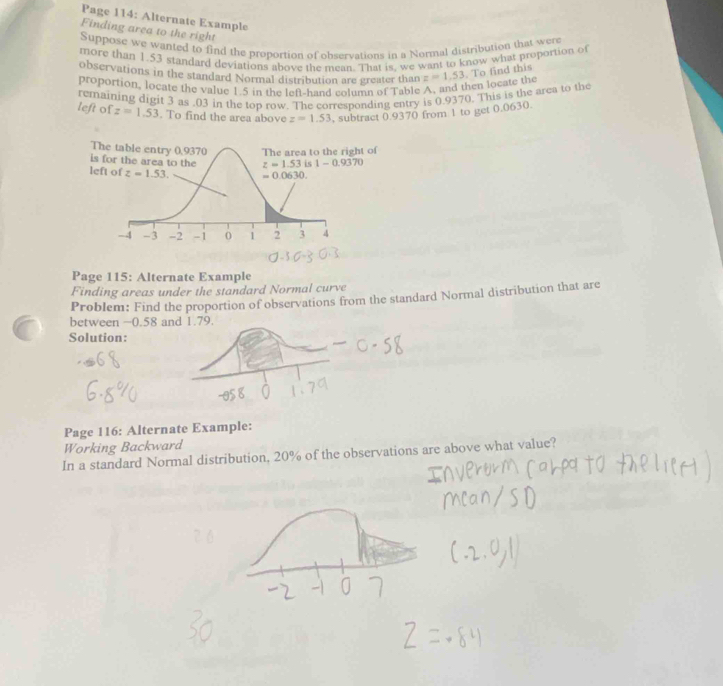 Page 114: Alternate Example
Finding area to the right
Suppose we wanted to find the proportion of observations in a Normal distribution that were
more than 1.53 standard deviations above the mean. That is, we want to know what proportion of
observations in the standard Normal distribution are greater than
proportion, locate the value 1.5 in the left-hand column of Table A, and then locate the z=1.53. To find this
remaining digit 3 as .03 in the top row. The corresponding entry is 0.9370. This is the arca to the
left of z=1.53. To find the area above z=1.53 , subtract 0.9370 from 1 to get 0.0630.
Page 115: Alternate Example
Finding areas under the standard Normal curve
Problem: Find the proportion of observations from the standard Normal distribution that are
between −0.58 and 1.79.
Solution:
Page 116: Alternate Example:
Working Backward
In a standard Normal distribution, 20% of the observations are above what value?