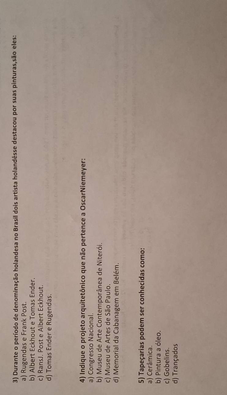 Durante o período de denominação holandesa no Brasil dois artista holandêsse destacou por suas pinturas,são eles:
a) Rugendas e Frank Post.
b) Albert Eckhout e Tomas Ender.
c) RansJ. Post e Albert Eckhout.
d) Tomas Ender e Rugendas.
4) Indique o projeto arquitetônico que não pertence a OscarNiemeyer:
a) Congresso Nacional.
b) Museu de Arte Contemporânea de Niterói.
c) Museu de Artes de São Paulo.
d) Memorial da Cabanagem em Belém.
5) Tapeçarias podem ser conhecidas como:
a) Cerâmica.
b) Pintura a óleo.
c) Gobelins.
d) Trançados