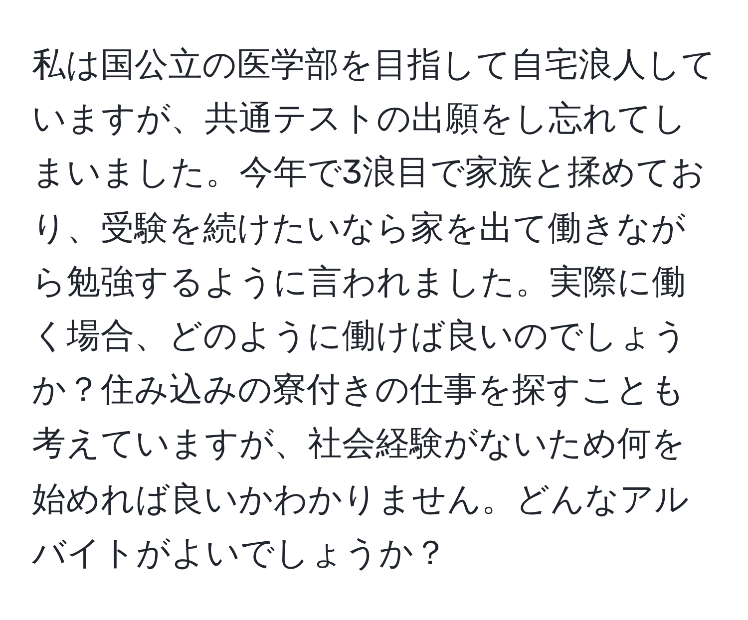 私は国公立の医学部を目指して自宅浪人していますが、共通テストの出願をし忘れてしまいました。今年で3浪目で家族と揉めており、受験を続けたいなら家を出て働きながら勉強するように言われました。実際に働く場合、どのように働けば良いのでしょうか？住み込みの寮付きの仕事を探すことも考えていますが、社会経験がないため何を始めれば良いかわかりません。どんなアルバイトがよいでしょうか？