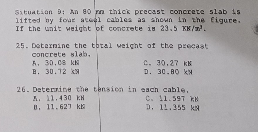 Situation 9: An 80 mm thick precast concrete slab is
lifted by four steel cables as shown in the figure.
If the unit weight of concrete is 23.5KN/m^3. 
25. Determine the total weight of the precast
concrete slab.
A. 30.08 kN C. 30.27 kN
B. 30.72 kN D. 30.80 kN
26. Determine the tension in each cable.
A. 11.430 kN C. 11.597 kN
B. 11.627 kN D. 11.355 kN