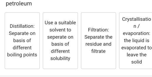 petroleum 
Crystallisatio 
Distillation: Use a suitable 
solvent to Filtration: n / 
Separate on seperate on Separate the evaporation: 
basis of basis of residue and the liquid is 
different different filtrate evaporated to 
leave the 
boiling points solubility 
solid