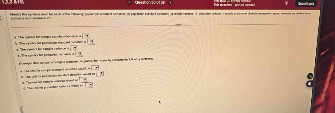 1,2,3 &10) Question 30 of 39 This question: 1 point(s) possible
Submit quiz
ldentify the symbols used for each of the following: (a) sample standard deviation; (b) population standard deviation; (c) sample variance; (d) population variance. If sample data consist of weights measured in grams, what units are used for these
statistics and parameters?
a. The symbol for sample standard deviation is v
b. The symbol for population standard deviation is
o. The symbol for sample variance is
d. The symbol for population variance is `
If sample data consist of weights measured in grams, then correctly complete the following sentences.
a. The unit for sample standard deviation would be □
b. The unit for population standard deviation would be
c. The unit for sample variance would be ?
d. The unit for population variance would be