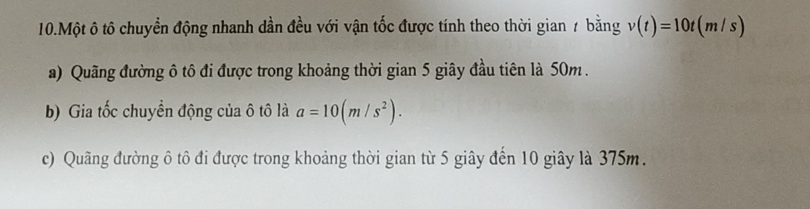 Một ô tô chuyển động nhanh dần đều với vận tốc được tính theo thời gian 7 bằng v(t)=10t(m/s)
a) Quãng đường ô tô đi được trong khoảng thời gian 5 giây đầu tiên là 50m.
b) Gia tốc chuyển động của ô tô là a=10(m/s^2).
c) Quãng đường ô tô đi được trong khoảng thời gian từ 5 giây đến 10 giây là 375m.