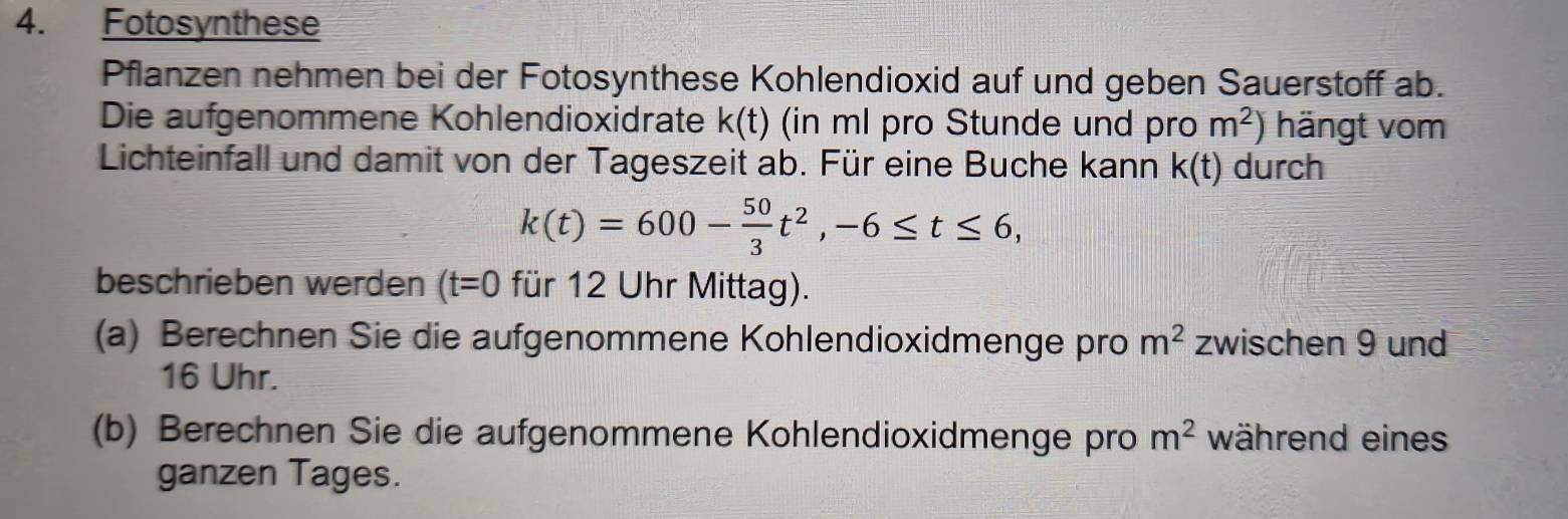 Fotosynthese 
Pflanzen nehmen bei der Fotosynthese Kohlendioxid auf und geben Sauerstoff ab. 
Die aufgenommene Kohlendioxidrate k(t) (in ml pro Stunde und pro m^2) hängt vom 
Lichteinfall und damit von der Tageszeit ab. Für eine Buche kann k(t) durch
k(t)=600- 50/3 t^2, -6≤ t≤ 6, 
beschrieben werden (t=0 für 12 Uhr Mittag). 
(a) Berechnen Sie die aufgenommene Kohlendioxidmenge pro m^2 zwischen 9 und
16 Uhr. 
(b) Berechnen Sie die aufgenommene Kohlendioxidmenge pro m^2 während eines 
ganzen Tages.