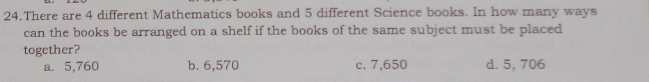 There are 4 different Mathematics books and 5 different Science books. In how many ways
can the books be arranged on a shelf if the books of the same subject must be placed
together?
a. 5,760 b. 6,570 c. 7,650 d. 5, 706