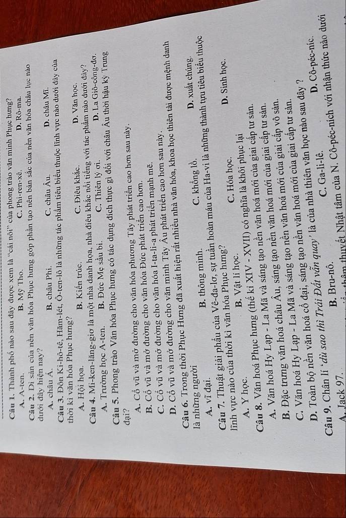 Thành phố nào sau đây được xem là “cái nôi” của phong trào văn minh Phục hưng?
A. A-ten. B. Mỹ Tho. C. Phi-ren-xê. D. Rô-ma.
Câu 2. Di sản của nền văn hóa Phục hưng góp phần tạo nên bản sắc của nền văn hóa châu lục nào
dưới đây hiện nay?
A. châu Á. B. châu Phi. C. châu Âu. D. châu Mĩ.
Câu 3. Đôn Ki-hô-tê, Hăm-lét, Ô-ten-lô là những tác phẩm tiêu biểu thuộc lĩnh vực nào dưới dây của
thời kì văn hóa Phục hưng?
A. Hội họa. B. Kiến trúc. C. Điêu khắc. D. Văn học.
Câu 4. Mi-ken-lăng-giơ là một nhà danh họa, nhà điêu khắc nổi tiếng với tác phẩm nào dưới đây?
A. Trường học A-ten. B. Đức Mẹ sầu bi. C. Thiên lý ơi. D. La Giô-công-đơ.
Câu 5. Phong trào Văn hóa Phục hưng có tác dụng đích thực gì đối với châu Âu thời hậu kỳ Trung
đại?
A. Cổ vũ và mở đường cho văn hóa phương Tây phát triển cao hơn sau này.
B. Cổ vũ và mở đường cho văn hóa Đức phát triển cao hơn.
C. Cổ vũ và mở đường cho văn hóa I-ta-li-a phát triển mạnh mẽ.
D. Cổ vũ và mở đường cho văn minh Tây Âu phát triển cao hơn sau này.
Câu 6. Trong thời Phục Hưng đã xuất hiện rất nhiều nhà văn hóa, khoa học thiên tài được mệnh danh
là những người C. khổng lồ. D. xuất chúng.
A. vĩ đại. B. thông minh.
Câu 7. Thuật giải phẩu của Vê-đa-lơ, sự tuần hoàn máu của Ha-vi là những thành tựu tiêu biểu thuộc
lĩnh vực nào của thời kì văn hóa Phục hưng?
A. Y học. B. Vật lí học. C. Hóa học. D. Sinh học.
Câu 8. Văn hoá Phục hưng (thế kỉ XIV - XVII) có nghĩa là khôi phục lại
A. Văn hoá Hy Lạp - La Mã và sáng tạo nền văn hoá mới của giai cấp tư sản.
B. Đặc trưng văn hoá châu  Âu, sáng tạo nền văn hoá mới của giai cấp tư sản.
C. Văn hoá Hy Lạp - La Mã và sáng tạo nền văn hoá mới của giai cấp vô sản.
D. Toàn bộ nền văn hoá cổ đại, sáng tạo nền văn hoá mới của giai cấp tư sản.
Câu 9. Chân lí ‘dù sao thì Trái Đất vẫn quay' là của nhà thiên văn học nào sau đây ?
A. Jack 97. B. Bru-nô. C. Ga-li-lê. D. Cô-péc-níc.
thêm thuyết Nhật tâm của N. Cô-péc-ních với nhận thức nào dưới