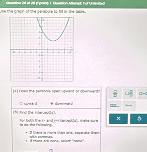 Question Attempt: 1 of Unlimited
Use the graph of the parabola to fill in the table.
(a) Does the parabola open upward or downward?  □ /□   □  □ /□   D=0
upward downward None
_ □ □  
(b) Find the intercept(s).
For both the x - and y-intercept(s), make sure x
to do the following.
If there is more than one, separate them
with commas.
If there are none, select "None".