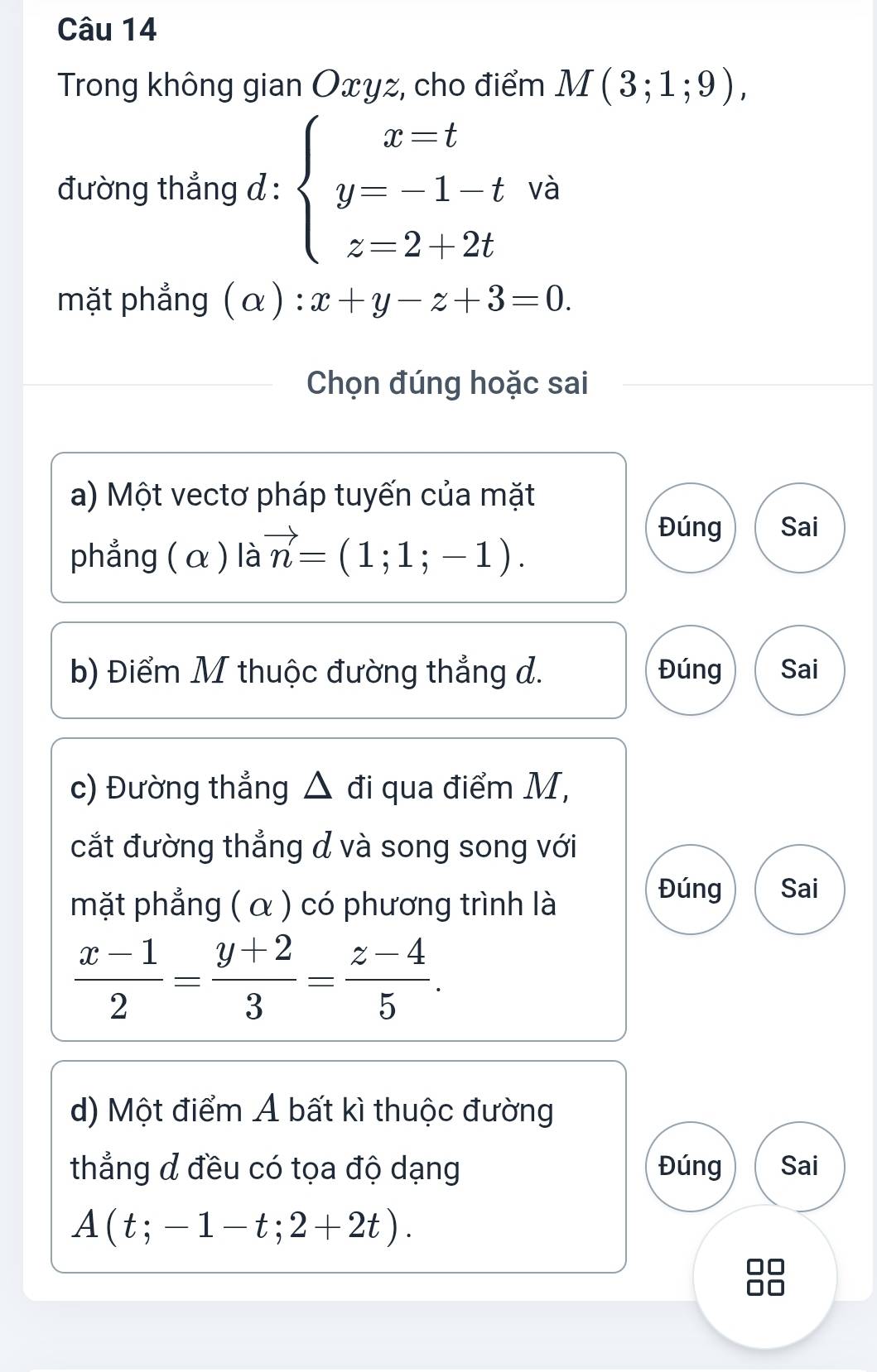 Trong không gian Oxyz, cho điểm M(3;1;9), 
đường thẳng d : beginarrayl x=t y=-1-t z=2+2tendarray. và
mặt phẳng (alpha ):x+y-z+3=0. 
Chọn đúng hoặc sai
a) Một vectơ pháp tuyến của mặt
phẳng (α ) là vector n=(1;1;-1).
Đúng Sai
b) Điểm M thuộc đường thẳng d. Đúng Sai
c) Đường thẳng △ đi qua điểm M,
cắt đường thẳng d và song song với
mặt phẳng ( α ) có phương trình là
Đúng Sai
 (x-1)/2 = (y+2)/3 = (z-4)/5 . 
d) Một điểm Á bất kì thuộc đường
thẳng đ đều có tọa độ dạng Đúng Sai
A(t;-1-t;2+2t).