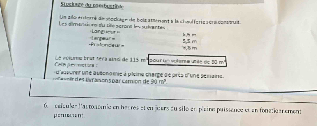 Stockage du combustible 
Un silo enterré de stockage de bois attemant à la chaufferie séra construit. 
Les dimensions du sillo seront les suivantes : 
-Longueur = 5,5 m
-Largeur=
5,5 m
-Profondeur= 3,8 m
Le volume brut sera ainsi de 115 m³ pour un volume utile de 80 m²³
Cela permettra : 
-d'assurer une autonomie à pleine charge de près d'une semaine. 
'avor des livraisons par camion de 90m^3. 
6. calculer l’autonomie en heures et en jours du silo en pleine puissance et en fonctionnement 
permanent.