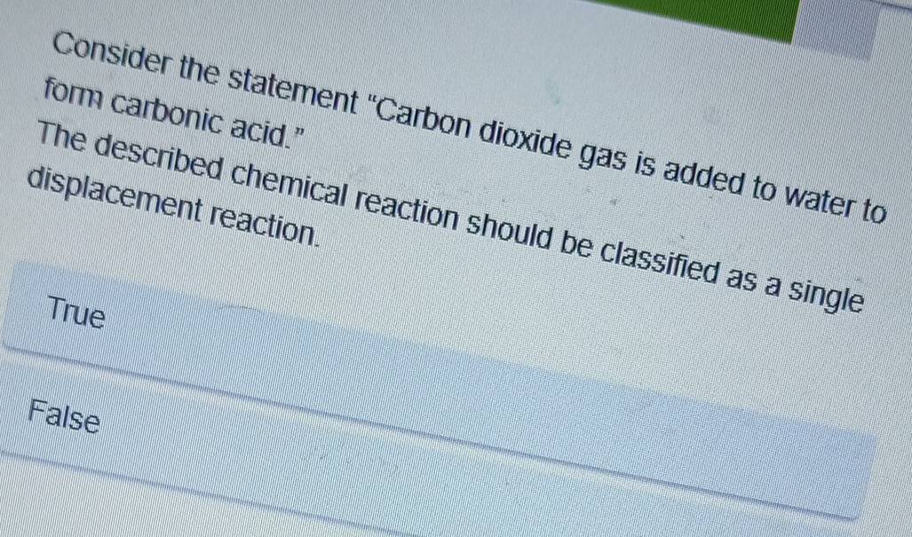 form carbonic acid."
Consider the statement "Carbon dioxide gas is added to water to
displacement reaction.
The described chemical reaction should be classified as a single
True
False