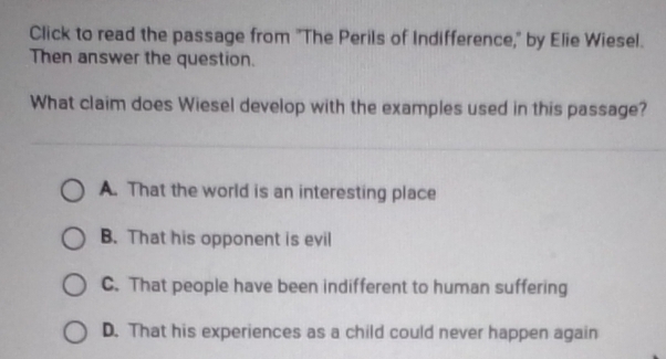 Click to read the passage from "The Perils of Indifference," by Elie Wiesel.
Then answer the question.
What claim does Wiesel develop with the examples used in this passage?
A. That the world is an interesting place
B. That his opponent is evil
C. That people have been indifferent to human suffering
D. That his experiences as a child could never happen again