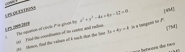 CONICS
UPS QUESTIONS
. The equation of circle P is given by x^2+y^2-4x+6y-12=0. 
[4M]
UPS 2009/2010
(a) Find the coordinates of its centre and radius. is a tangent to P.
(b) Hence, find the values of k such that the line 3x+4y=k
[7M]
c btween the two