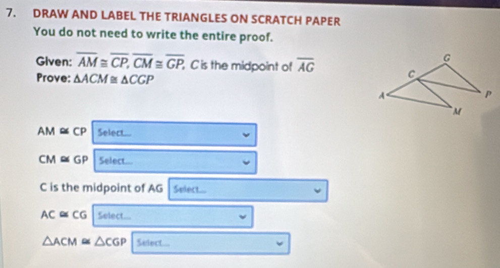 DRAW AND LABEL THE TRIANGLES ON SCRATCH PAPER 
You do not need to write the entire proof. 
Given: overline AM≌ overline CP, overline CM≌ overline GP, , C is the midpoint of overline AG
Prove: △ ACM≌ △ CGP
AM≌ CP Select...
CM≌ GP Select..
C is the midpoint of AG Select...
AC≌ CG Select...
△ ACM≌ △ CGP Select..