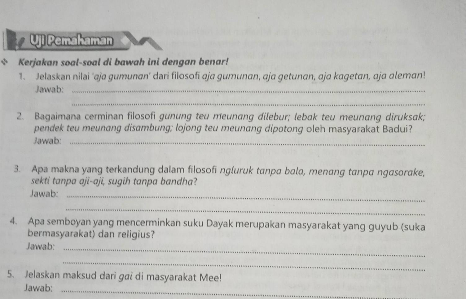 Uji Pemahaman 
Kerjakan soal-soal di bawah ini dengan benar! 
1. Jelaskan nilai 'aja gumunan' dari filosofi aja gumunan, aja getunan, aja kagetan, aja aleman! 
Jawab:_ 
_ 
2. Bagaimana cerminan filosofi gunung teu meunang dilebur; lebak teu meunang diruksak; 
pendek teu meunang disambung; lojong teu meunang dipotong oleh masyarakat Badui? 
Jawab:_ 
3. Apa makna yang terkandung dalam filosofi ngluruk tanpa bala, menang tanpa ngasorake, 
sekti tanpa aji-aji, sugih tanpa bandha? 
Jawab:_ 
_ 
4. Apa semboyan yang mencerminkan suku Dayak merupakan masyarakat yang guyub (suka 
bermasyarakat) dan religius? 
Jawab:_ 
_ 
5. Jelaskan maksud dari gai di masyarakat Mee! 
Jawab:_