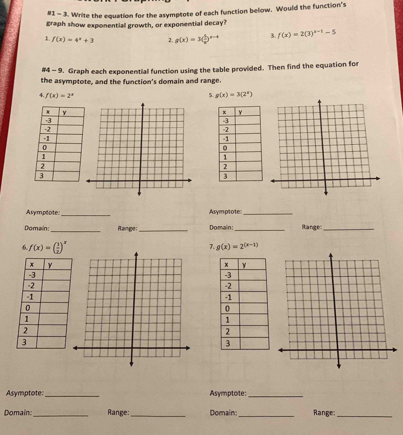 #1 - 3. Write the equation for the asymptote of each function below. Would the function’s 
graph show exponential growth, or exponential decay? 
1. f(x)=4^x+3 2. g(x)=3( 5/8 )^x-4 3. f(x)=2(3)^x-1-5
#4 - 9. Graph each exponential function using the table provided. Then find the equation for 
the asymptote, and the function’s domain and range. 
4. f(x)=2^x 5. g(x)=3(2^x)
Asymptote: _Asymptote:_ 
Domain: _Range: _Domain: _Range:_ 
6. f(x)=( 1/2 )^x
7. g(x)=2^((x-1))
Asymptote:_ Asymptote:_ 
Domain: _Range:_ Domain: _Range:_