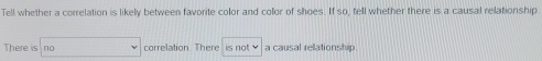 Tell whether a correlation is likely between favorite color and collor of shoes. If so, tell whether there is a causal relationship
There is no correlation There is not a causal relationship