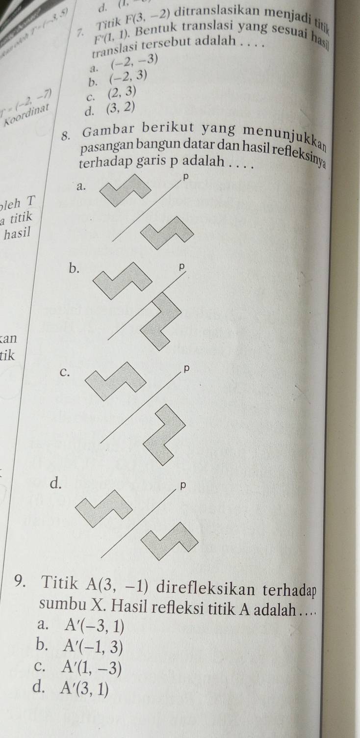 d. (1,
F'(1,1). Bentuk translasi yang sesuai has
a ö lc h 7=(-3,5) 7. Titik F(3,-2) ditranslasikan menjadi titil
translasi tersebut adalah . . . .
a. (-2,-3)
b. (-2,3)
C. (2,3)
y=(-2,-7) d. (3,2)
Koordinat
8. Gambar berikut yang menunjukka
pasangan bangun datar dan hasil refleksinya
terhadap garis p adalah . . . .
p
a.
leh T
a titik
hasil
6.
kan
tik
C
p
d.
p
9. Titik A(3,-1) direfleksikan terhadap
sumbu X. Hasil refleksi titik A adalah …
a. A'(-3,1)
b. A'(-1,3)
C. A'(1,-3)
d. A'(3,1)