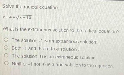 Solve the radical equation.
x+4=sqrt(x+10)
What is the extraneous solution to the radical equation?
The solution -1 is an extraneous solution.
Both -1 and -6 are true solutions.
The solution -6 is an extraneous solution.
Neither -1 nor -6 is a true solution to the equation.