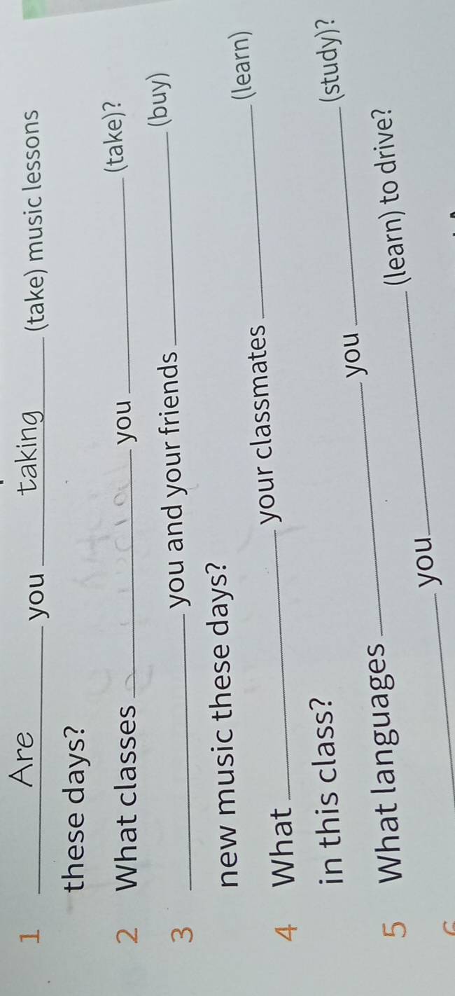 Are 
1 __(take) music lessons 
you 
these days? 
2 What classes _you _(take)? 
3 __(buy) 
you and your friends 
new music these days? 
4 What _your classmates _(learn) 
in this class? 
5 What languages _you _(study)? 
_you_ (learn) to drive?