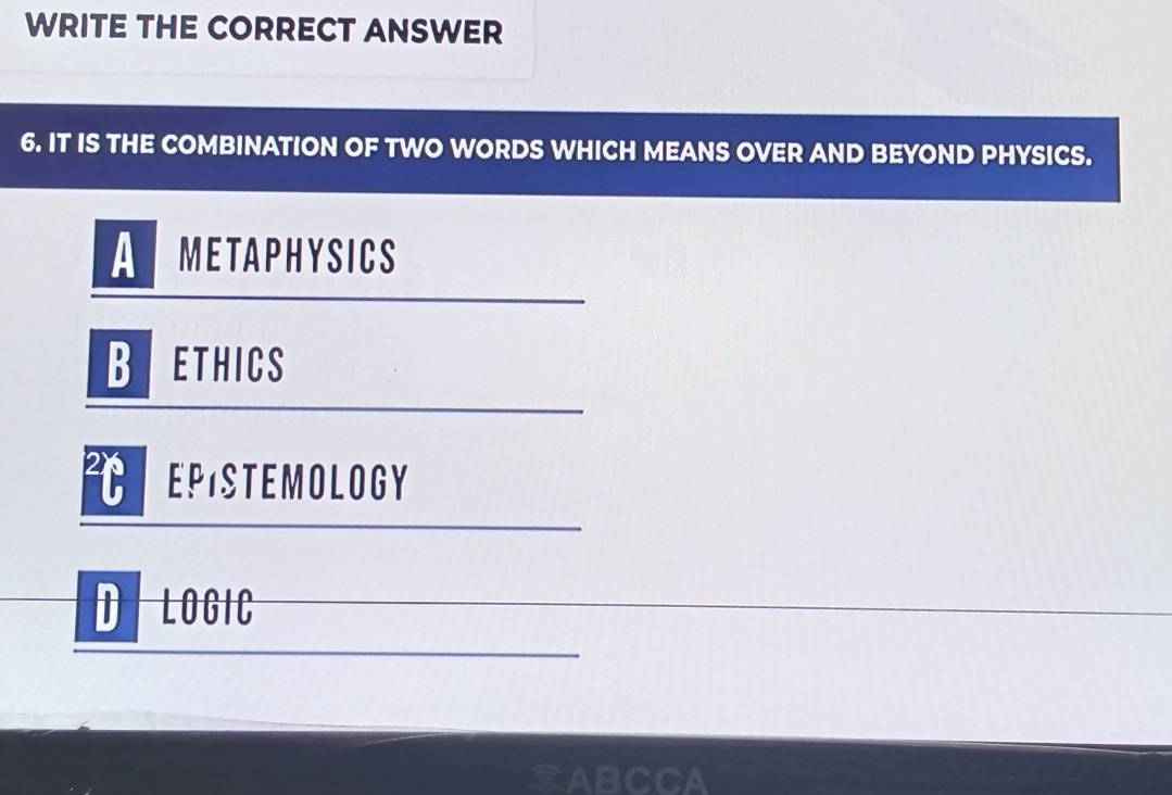 WRITE THE CORRECT ANSWER
6. IT IS THE COMBINATION OF TWO WORDS WHICH MEANS OVER AND BEYOND PHYSICS.
ARMETAPHYSICS
Brethics
REPISTEMOLOGY
DILOGIC
CA