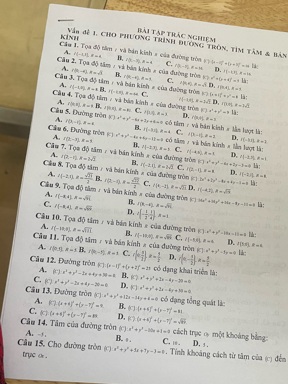 bài tập trÁc nghiệm
kÍnh
Vấn đề 1. CHO PHươNG TRÌNH ĐườnG TRòN, TÌM TâM & Bán
Câu 1. Tọa độ tâm / và bán kính & của đường tròn (c) (x-1)^2+(y+3)^2=16 D. I(-1;3),R=16.
A. I(-1;3),R=4. B. I(1;-3),R=4. C. I(1;-3),R=16.
là:
Câu 2. Tọa độ tâm / và bán kính & của đường tròn (C):x^2+(y+4)^2=5 là:
A. I(0;-4),R=sqrt(5). B. I(0;-4),R=5. C.
Câu 3. Tọa độ tâm / và bán kính ê của đường tròn I(0;4),R=sqrt(5).D.I(0;4),R=5. (C):(x+1)^2+y^2=8 là:
A. I(-1;0),R=8.B. I(-1:0),R=64. C. I(-1;0),R=2sqrt(2).
Câu 4. Tọa độ tâm 7 và bán kính ê của đường tròn (C):x^2+y^2=9 là:
D. I(1;0),R=2sqrt(2).
A. I(0;0),R=9. B. I(0:0),R=81. C. I(1;1),R=3. D. I(0;0),R=3.
A. I(3;-1),R=4.
Câu 5. Đường tròn (c) :x^2+y^2-6x+2y+6=0 có tâm / và bán kính ê lần lượt là:
B. I(-3;1),R=4. C. I(3;-1),R=2. D. I(-3;1),R=2.
A. I(2;-3),R=5.
Câu 6. Đường tròn (c) :x^2+y^2-4x+6y-12=0 có tâm 7 và bán kính ê lần lượt là:
B. I(-2;3),R=5. C. I(-4;6),R=5. D. I(-2;3),R=1.
Câu 7. Tọa độ tâm 7 và bán kính ê của đường tròn (C):x^2+y^2-4x+2y-3=0 là:
A. I(2;-1),R=2sqrt(2).
B. I(-2;1),R=2sqrt(2). C. I(2;-1),R=8. D.
Câu 8. Tọa độ tâm / và bán kính ê của đường tròn (C):2x^2+2y^2-8x+4y-1=0 I(-2;1),R=8.
A. I(-2;1),R= sqrt(21)/2 . B. I(2;-1),R= sqrt(22)/2 . C. I(4;-2),R=sqrt(21).D.I(-4;2),R=sqrt(19). là:
Câu 9. Tọa độ tâm 7 và bán kính ê của đường tròn (C):16x^2+16y^2+16x-8y-11=0 là:
A. I(-8;4),R=sqrt(91).
B.
C. I(-8;4),R=sqrt(69). I(8;-4),R=sqrt(91).
D. I(- 1/2 ; 1/4 ),R=1.
Câu 10. Tọa độ tâm / và bán kính ê của đường tròn C ):x^2+y^2-10x-11=0 là:
A. I(-10;0),R=sqrt(111). B. I(-10;0),R=sqrt(89). C. I(-5;0),R=6. D. I(5;0),R=6.
Câu 11. Tọa độ tâm / và bán kính ê của đường tròn (c) l:x^2+y^2-5y=0 là:
A. I(0;5),R=5. B. I(0;-5),R=5. C. I(0; 5/2 ),R= 5/2 . D. I(0;- 5/2 ),R= 5/2 .
Câu 12. Đường tròn (C):(x-1)^2+(y+2)^2=25 có dạng khai triển là:
A. (C):x^2+y^2-2x+4y+30=0. B. (c): x^2+y^2+2x-4y-20=0.
C. (C):x^2+y^2-2x+4y-20=0. D. ( C):x^2+y^2+2x-4y+30=0.
Câu 13. Đường tròn (c) x^2+y^2+12x-14y+4=0 có dạng tổng quát là:
A. (C):(x+6)^2+(y-7)^2=9 B. (C):(x+6)^2+(y-7)^2=81.
C. (C):(x+6)^2+(y-7)^2=89. D. (C):(x+6)^2+(y-7)^2=sqrt(89).
Câu 14. Tâm của đường tròn (C) ):x^2+y^2-10x+1=0 cách trục ơ một khoảng bằng:
A. -5. B. ● . C. 10 . D. s .
Câu 15. Cho đường tròn (C):x^2+y^2+5x+7y-3=0. Tính khoảng cách từ tâm của (c) đến
tryc ox .