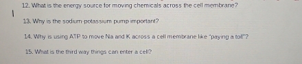 What is the energy source for moving chemicals across the cell membrane? 
13. Why is the sodium-potassium pump important? 
14. Why is using ATP to move Na and K across a cell membrane like “paying a tol”? 
15. What is the third way things can enter a cell?