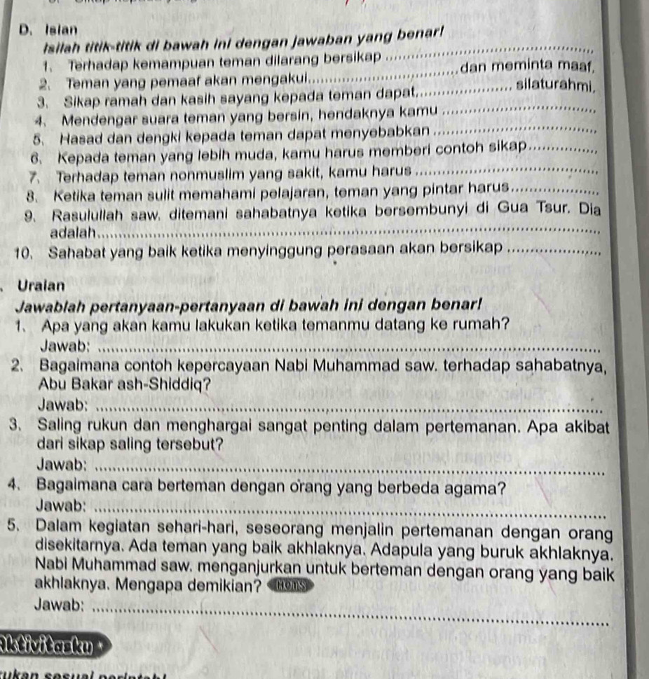 Isian
Isilah titik-titik di bawah ini dengan jawaban yang benar!_
1. Terhadap kemampuan teman dilarang bersikap ........……
2. Teman yang pemaaf akan mengakui. .............................dan meminta maaf.
_
3. Sikap ramah dan kasih sayang kepada teman dapat.......... ........ silaturahmi.
4. Mendengar suara teman yang bersin, hendaknya kamu
5. Hasad dan dengki kepada teman dapat menyebabkan
_
6. Kepada teman yang lebih muda, kamu harus memberi contoh sikap_
7. Terhadap teman nonmuslim yang sakit, kamu harus
_
8. Ketika teman sulit memahami pelajaran, teman yang pintar harus_
9. Rasulullah saw. ditemani sahabatnya ketika bersembunyi di Gua Tsur. Dia
adalah
_
10. Sahabat yang baik ketika menyinggung perasaan akan bersikap_
、 Uraian
Jawablah pertanyaan-pertanyaan di bawah ini dengan benar!
1、 Apa yang akan kamu lakukan ketika temanmu datang ke rumah?
Jawab:_
2. Bagaimana contoh kepercayaan Nabi Muhammad saw. terhadap sahabatnya,
Abu Bakar ash-Shiddiq?
Jawab:_
3. Saling rukun dan menghargai sangat penting dalam pertemanan. Apa akibat
dari sikap saling tersebut?
Jawab:_
4. Bagaimana cara berteman dengan orang yang berbeda agama?
Jawab:_
5. Dalam kegiatan sehari-hari, seseorang menjalin pertemanan dengan orang
disekitarnya. Ada teman yang baik akhlaknya. Adapula yang buruk akhlaknya.
Nabi Muhammad saw. menganjurkan untuk berteman dengan orang yang baik
akhlaknya. Mengapa demikian? toms
Jawab:_
Aktivitasku