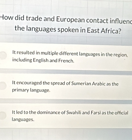 How did trade and European contact influend
the languages spoken in East Africa?
It resulted in multiple different languages in the region,
including English and French.
It encouraged the spread of Sumerian Arabic as the
primary language.
It led to the dominance of Swahili and Farsi as the official
languages.