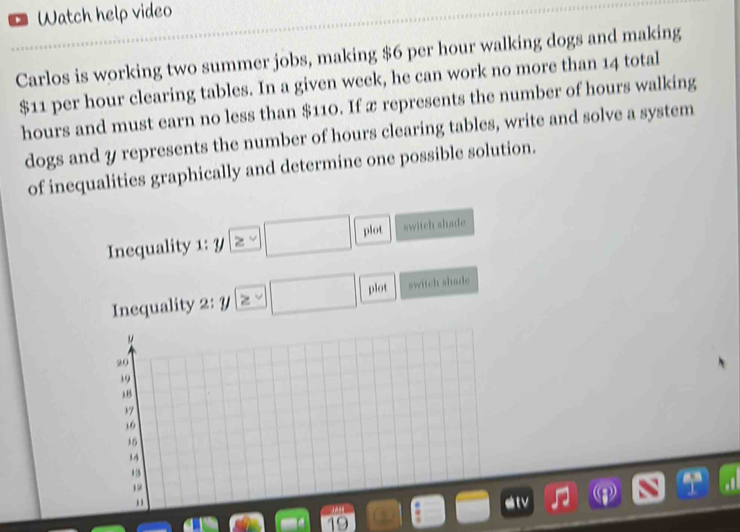 Watch help video 
Carlos is working two summer jobs, making $6 per hour walking dogs and making
$11 per hour clearing tables. In a given week, he can work no more than 14 total
hours and must earn no less than $110. If x represents the number of hours walking 
dogs and y represents the number of hours clearing tables, write and solve a system 
of inequalities graphically and determine one possible solution. 
Inequality 1: 7 ≥ □ plot switch shade 
Inequality 2:y ≥  □ plot switch shade 
M
20
19
,B
37
10
15
34
13
19