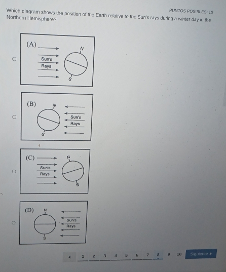 PUNTOS POSIBLES: 10 
Which diagram shows the position of the Earth relative to the Sun's rays during a winter day in the 
Northern Hemisphere? 
(A) N 
Sun's 
Rays 
s 
(B) N
Sun's 
Rays 
s
1 2 3 4 5 7 . 10 Siguiente