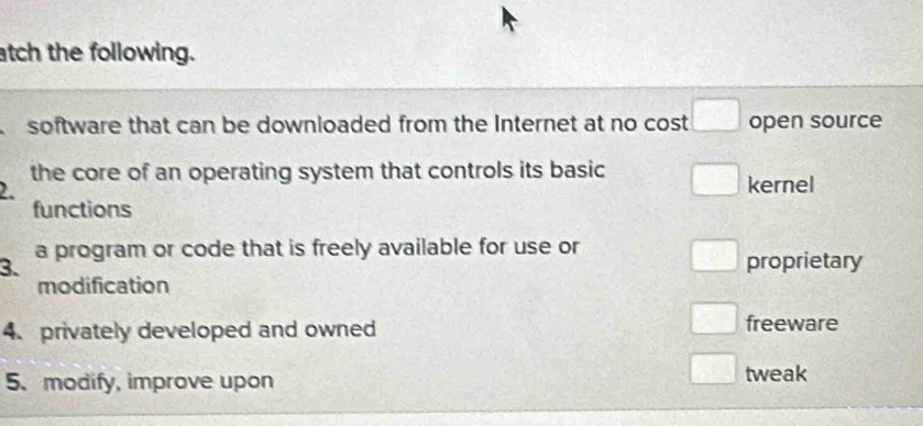 atch the following.
software that can be downloaded from the Internet at no cost □ open source
the core of an operating system that controls its basic □ 
2. kernel
functions
3. a program or code that is freely available for use or
□ □ proprietary
modification
4. privately developed and owned freeware
5. modify, improve upon
tweak