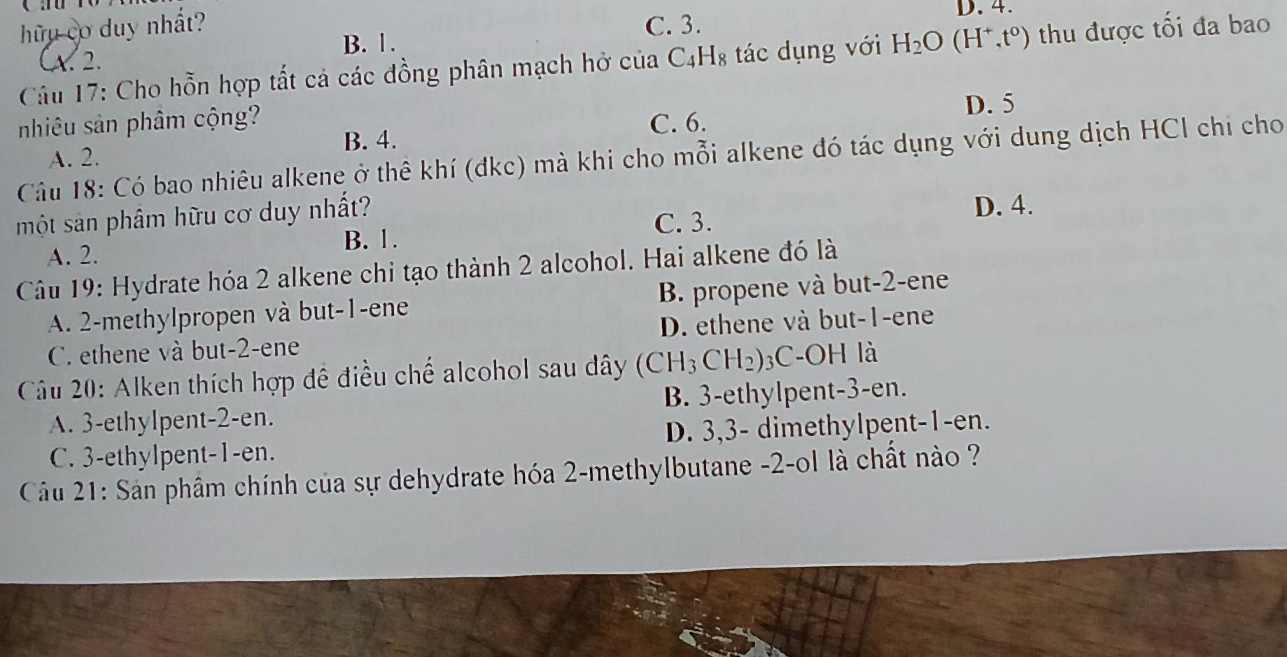 hữu cơ duy nhất? C. 3. D. 4.
B. 1.
Câu 17: Cho hỗn hợp tất cả các đồng phân mạch hở của C4H₈ tác dụng với H_2O(H^+,t^0) thu được tối đa bao
CA. 2.
D. 5
nhiêu sản phâm cộng? C. 6.
B. 4.
A. 2.
Câu 18: Có bao nhiêu alkene ở thể khí (đkc) mà khi cho mỗi alkene đó tác dụng với dung dịch HCl chi cho
một sản phâm hữu cơ duy nhất? D. 4.
C. 3.
B. 1.
A. 2.
Câu 19: Hydrate hóa 2 alkene chi tạo thành 2 alcohol. Hai alkene đó là
A. 2 -methylpropen và but -1 -ene B. propene và but -2 -ene
C. ethene và but -2 -ene D. ethene và but -1 -ene
Câu 20: Alken thích hợp đề điều chế alcohol sau dây ( CH 3 CH2) ₃C-OH là
A. 3 -ethylpent -2 -en. B. 3 -ethylpent -3 -en.
C. 3 -ethylpent- 1 -en. D. 3, 3 - dimethylpent -1 -en.
Câu 21: Sản phâm chính của sự dehydrate hóa 2 -methylbutane -2 -ol là chất nào ?