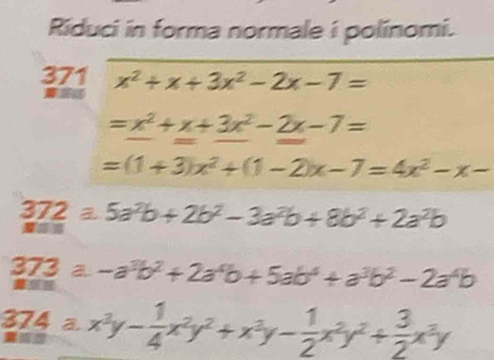 Riduci in forma normale i polinomi. 
371 x^2+x+3x^2-2x-7=
a
=x^2+x+3x^2-2x-7=
=(1+3)x^2+(1-2)x-7=4x^2-x-
372 equiv 5a^2b+2b^2-3a^2b+8b^2+2a^2b
373 a -a^3b^2+2a^4b+5ab^4+a^3b^2-2a^4b
𨰻 
374 a x^3y- 1/4 x^2y^2+x^3y- 1/2 x^2y^2+ 3/2 x^3y