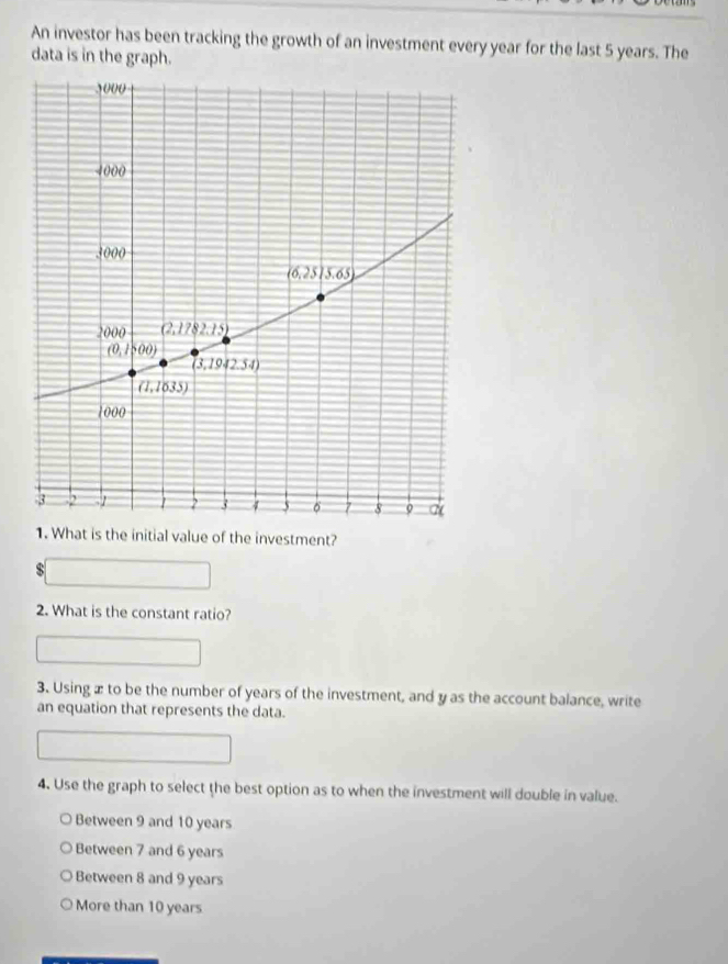 An investor has been tracking the growth of an investment every year for the last 5 years. The
data is in the graph.
1. What is the initial value of the investment?
$
2. What is the constant ratio?
3. Using æ to be the number of years of the investment, and y as the account balance, write
an equation that represents the data.
4. Use the graph to select the best option as to when the investment will double in value.
Between 9 and 10 years
Between 7 and 6 years
Between 8 and 9 years
More than 10 years