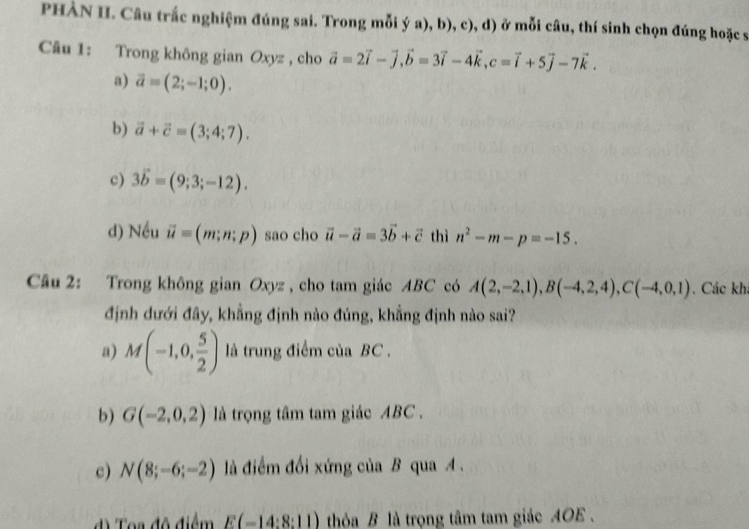 PHẢN II. Câu trắc nghiệm đúng sai. Trong mỗi ý a), b), c), d) ở mỗi câu, thí sinh chọn đúng hoặc s
Câu 1: Trong không gian Oxyz , cho vector a=2vector i-vector j, vector b=3vector i-4vector k, c=vector i+5vector j-7vector k.
a) vector a=(2;-1;0).
b) vector a+vector c=(3;4;7).
c) 3vector b=(9;3;-12).
d) Nếu vector u=(m;n;p) sao cho vector u-vector a=3vector b+vector c thì n^2-m-p=-15. 
Câu 2: Trong không gian Oxyz , cho tam giác ABC có A(2,-2,1), B(-4,2,4), C(-4,0,1). Các kh
định dưới đây, khẳng định nào đúng, khẳng định nào sai?
a) M(-1,0, 5/2 ) là trung điểm của BC.
b) G(-2,0,2) là trọng tâm tam giác ABC.
c) N(8;-6;-2) là điểm đổi xứng của B qua A.
d) Toa độ điểm E(-14:8:11) thỏa B là trọng tâm tam giác AOE .