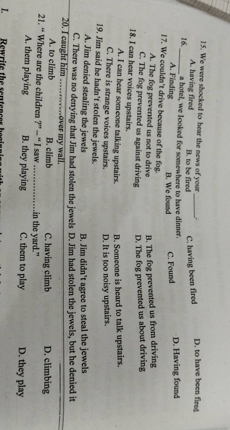 We were shocked to hear the news of your_ D. to have been fired
A. having fired B. to be fired
C. having been fired
16._ a hotel, we Iooked for somewhere to have dinner.
A. Finding C. Found D. Having found
B. We found
17. We couldn’t drive because of the fog.
A. The fog prevented us not to drive B. The fog prevented us from driving
C. The fog prevented us against driving D. The fog prevented us about driving
18. I can hear voices upstairs.
A. I can hear someone talking upstairs. B. Someone is heard to talk upstairs.
C. There is strange voices upstairs. D. It is too noisy upstairs.
19. Jim said he hadn’t stolen the jewels.
A. Jim denied stealing the jewels
B. Jim didn’t agree to steal the jewels
C. There was no denying that Jim had stolen the jewels D. Jim had stolen the jewels, but he denied it
20. I caught him ……….over my wall.
A. to climb B. climb C. having climb D. climbing
21. “ Where are the children ?” - “ I saw_ in the yard.”
A. them playing B. they playing C. them to play D. they play
I. 
Rewrite the sentences be gin
