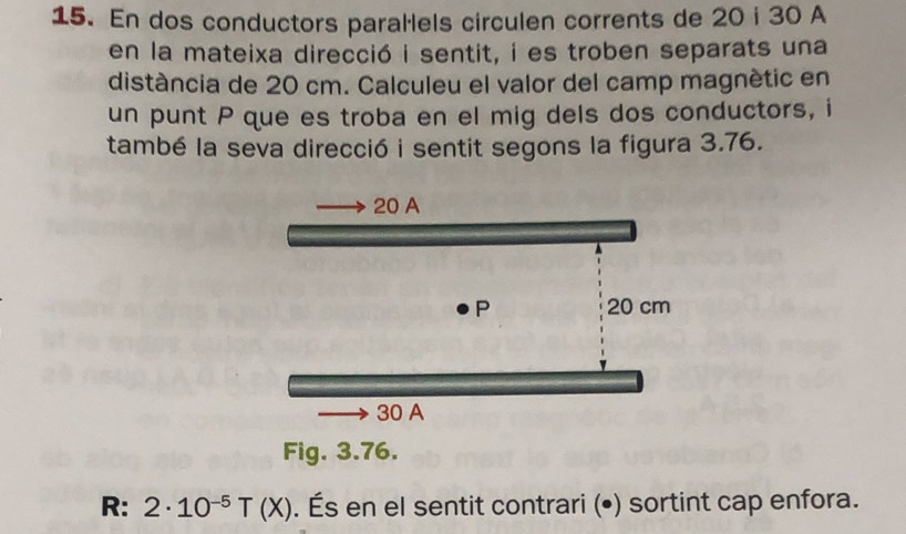 En dos conductors parallels circulen corrents de 20 i 30 A 
en la mateixa direcció i sentit, i es troben separats una 
distància de 20 cm. Calculeu el valor del camp magnètic en 
un punt P que es troba en el mig dels dos conductors, i 
també la seva direcció i sentit segons la figura 3.76. 
Fig. 3.76. 
R: 2· 10^(-5)T(X). És en el sentit contrari (•) sortint cap enfora.