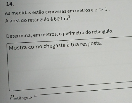 As medidas estão expressas em metros e x>1. 
A área do retângulo é 600m^2. 
_ 
Determina, em metros, o perímetro do retângulo. 
Mostra como chegaste à tua resposta. 
_
P_reting ulo = 
_