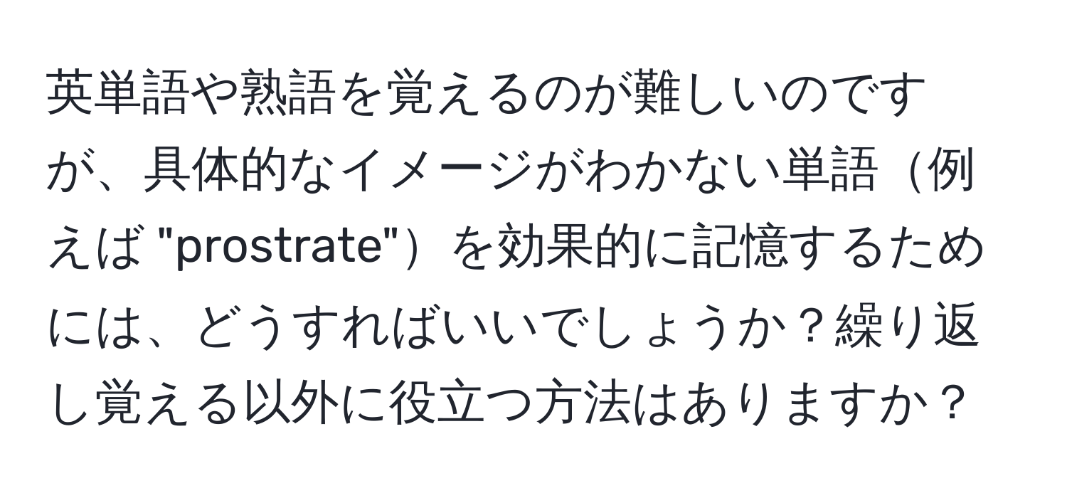 英単語や熟語を覚えるのが難しいのですが、具体的なイメージがわかない単語例えば "prostrate"を効果的に記憶するためには、どうすればいいでしょうか？繰り返し覚える以外に役立つ方法はありますか？