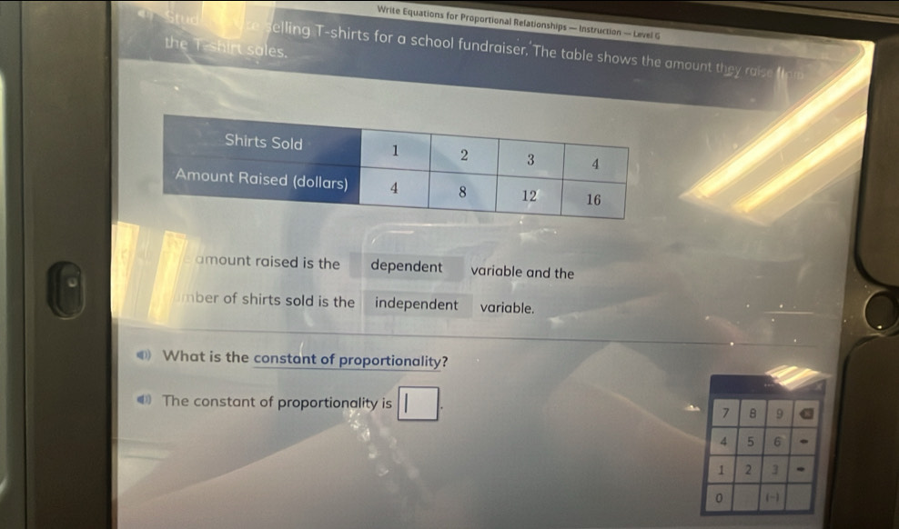 Write Equations for Proportional Relationships — Instruction — Level G 
er Stude are selling T-shirts for a school fundraiser, The table shows the amount they raise 
the T-shirt sales. 
amount raised is the dependent variable and the 
mber of shirts sold is the independent variable. 
What is the constant of proportionality? 
€ The constant of proportionality is 7 8 9
4 5 6.
1 2 3. 
0 (~)