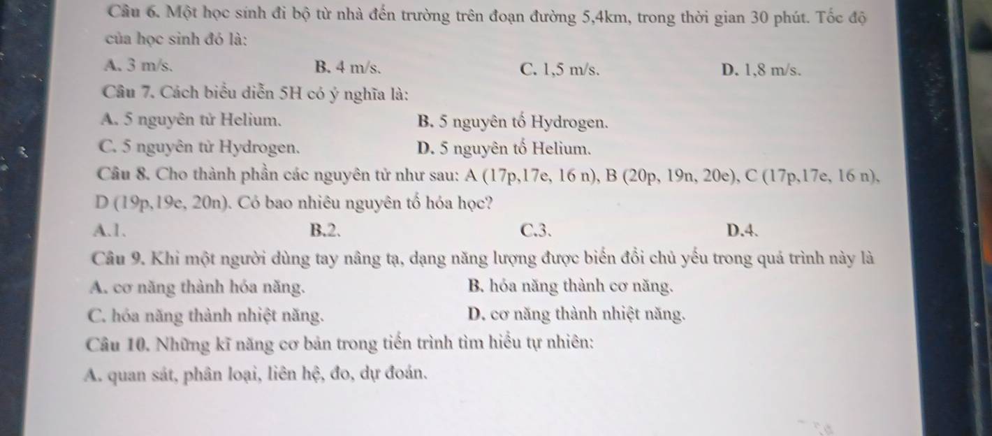 Một học sính đi bộ từ nhà đến trường trên đoạn đường 5,4km, trong thời gian 30 phút. Tốc độ
của học sinh đó là:
A. 3 m/s. B. 4 m/s. C. 1,5 m/s. D. 1,8 m/s.
Câu 7. Cách biểu diễn 5H có ý nghĩa là:
A. 5 nguyên tử Helium. B. 5 nguyên tố Hydrogen.
C. 5 nguyên tử Hydrogen. D. 5 nguyên tố Helium.
Câu 8. Cho thành phần các nguyên tử như sau: A(17p,17e,16n), B(20p,19n,20e), C(17p,17e,16n),
D(19p,19e,20n) 0. Có bao nhiêu nguyên tố hóa học?
A. 1. B. 2. C. 3. D. 4.
Câu 9. Khi một người dùng tay nâng tạ, dạng năng lượng được biến đổi chủ yếu trong quá trình này là
A. cơ năng thành hóa năng. B. hóa năng thành cơ năng.
C. hóa năng thành nhiệt năng. D. cơ năng thành nhiệt năng.
Câu 10. Những kĩ năng cơ bản trong tiến trình tìm hiểu tự nhiên:
A. quan sát, phân loại, liên hệ, đo, dự đoán.