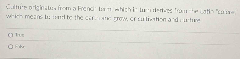 Culture originates from a French term, which in turn derives from the Latin "colere,"
which means to tend to the earth and grow, or cultivation and nurture
True
False