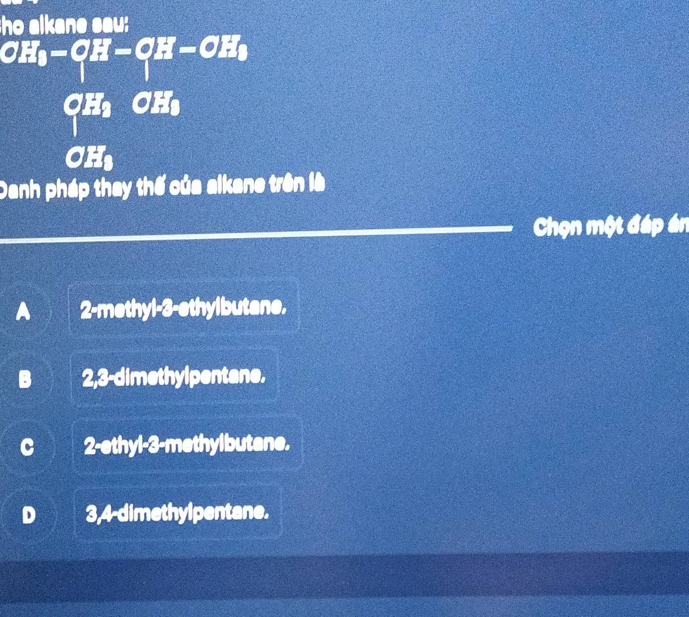 ho alkane sau:
H_0-OH-OH-OH_0
CHC frac 2
CH₃
Danh pháp thay thế của alkane trên là
Chọn một đáp án
2-methyl- 3 -ethylbutane.
. 2, 3 -dimethylpentane.
2-ethyl- 3 -methylbutane.
3, 4 -dimethylpentane.