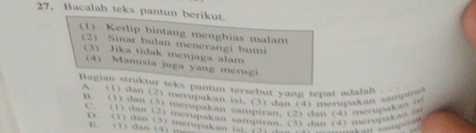 Bacalah teks pantun berikut.
(1) Kerlip bintang menghias malam
(2) Sinar bulan menerangi bumi
(3) Jika tidak menjaga alam
(4) Manusia juga yang merugi
Bagian struktur teks pantun tersebut yang tepat adalah .
A. (1) dan (2) merupakan isi, (3) dan (4) merupakan sampiran
B. (1) dan (3) merupakan sampiran, (2) dan (4) merupakan isi
C. (1) dan (2) merupakan sampiran, (3) dan (4) merupakan i
D. (1) dan (3) merupakan isi. (2)
E. (1) dan (4) m ian sampírae